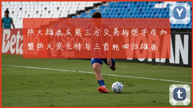 热火雄鹿灰熊三方交易构想字母加盟热火莫兰特与三首轮回归雄鹿