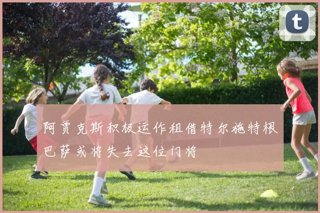 阿贾克斯积极运作租借特尔施特根巴萨或将失去这位门将