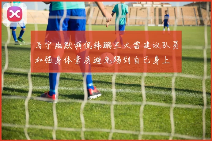 马宁幽默调侃韩鹏王大雷建议队员加强身体素质避免踢到自己身上