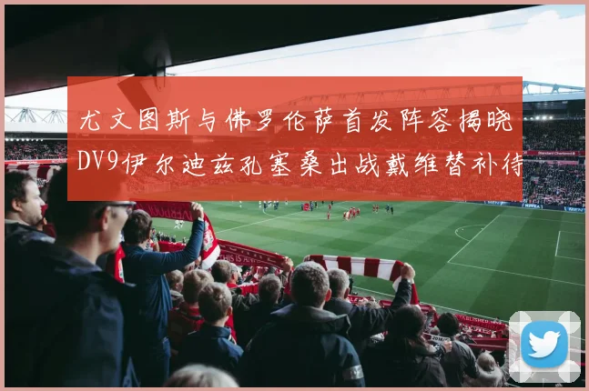 尤文图斯与佛罗伦萨首发阵容揭晓DV9伊尔迪兹孔塞桑出战戴维替补待命