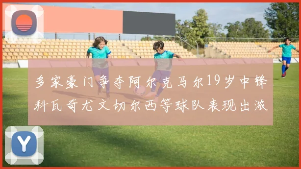 多家豪门争夺阿尔克马尔19岁中锋科瓦奇尤文切尔西等球队表现出浓厚兴趣
