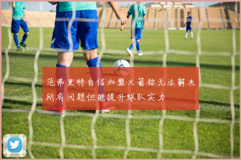 范弗里特自信加盟火箭称无法解决所有问题但能提升球队实力