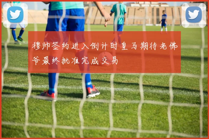 穆帅签约进入倒计时皇马期待老佛爷最终批准完成交易