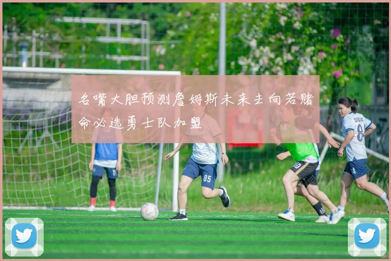 名嘴大胆预测詹姆斯未来去向若赌命必选勇士队加盟