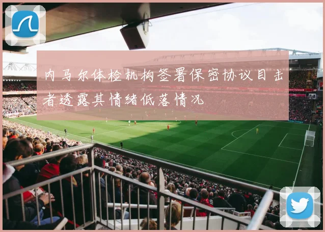 内马尔体检机构签署保密协议目击者透露其情绪低落情况