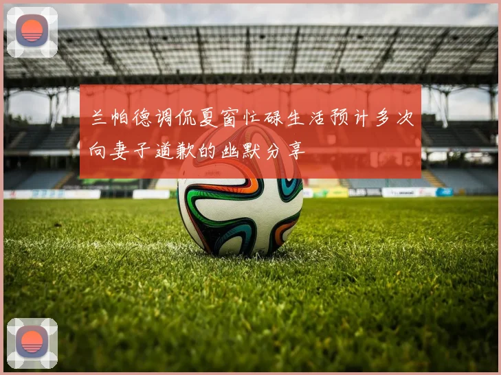 兰帕德调侃夏窗忙碌生活预计多次向妻子道歉的幽默分享