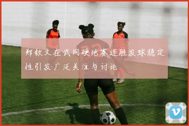 郑钦文在武网硬地赛连胜发球稳定性引发广泛关注与讨论